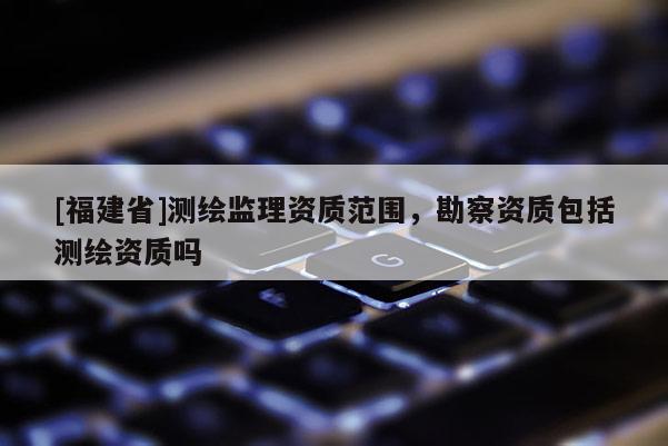 [福建省]測繪監(jiān)理資質范圍，勘察資質包括測繪資質嗎