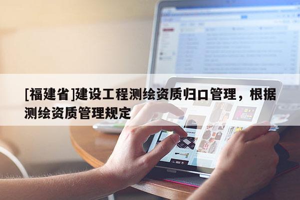 [福建省]建設(shè)工程測繪資質(zhì)歸口管理，根據(jù)測繪資質(zhì)管理規(guī)定
