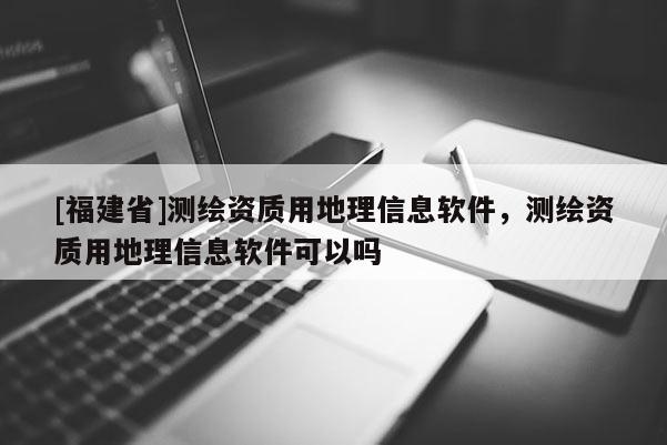 [福建省]測(cè)繪資質(zhì)用地理信息軟件，測(cè)繪資質(zhì)用地理信息軟件可以嗎
