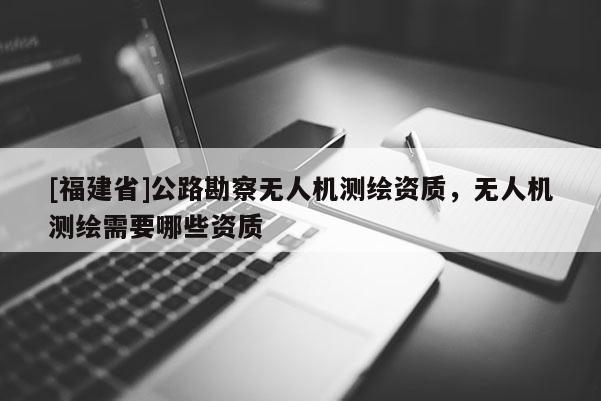 [福建省]公路勘察無人機(jī)測(cè)繪資質(zhì)，無人機(jī)測(cè)繪需要哪些資質(zhì)