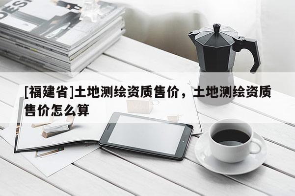 [福建省]土地測繪資質(zhì)售價，土地測繪資質(zhì)售價怎么算