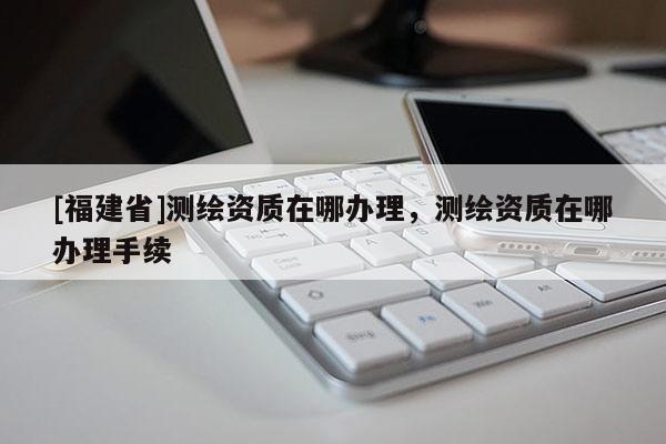[福建省]測繪資質在哪辦理，測繪資質在哪辦理手續(xù)