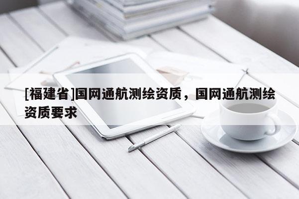 [福建省]國網(wǎng)通航測繪資質(zhì)，國網(wǎng)通航測繪資質(zhì)要求
