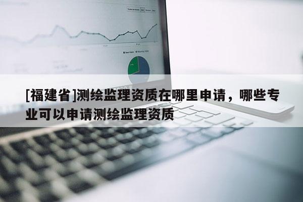 [福建省]測繪監(jiān)理資質在哪里申請，哪些專業(yè)可以申請測繪監(jiān)理資質