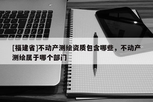 [福建省]不動產(chǎn)測繪資質(zhì)包含哪些，不動產(chǎn)測繪屬于哪個部門