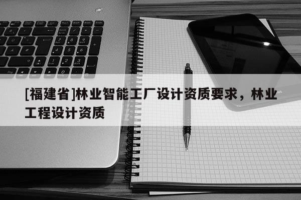 [福建省]林業(yè)智能工廠設(shè)計資質(zhì)要求，林業(yè)工程設(shè)計資質(zhì)