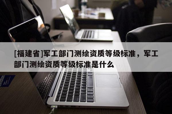 [福建省]軍工部門測(cè)繪資質(zhì)等級(jí)標(biāo)準(zhǔn)，軍工部門測(cè)繪資質(zhì)等級(jí)標(biāo)準(zhǔn)是什么