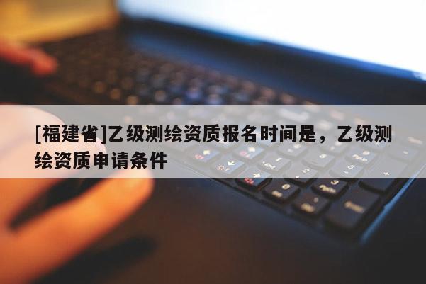 [福建省]乙級(jí)測(cè)繪資質(zhì)報(bào)名時(shí)間是，乙級(jí)測(cè)繪資質(zhì)申請(qǐng)條件