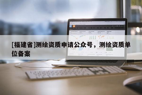 [福建省]測繪資質(zhì)申請公眾號，測繪資質(zhì)單位備案