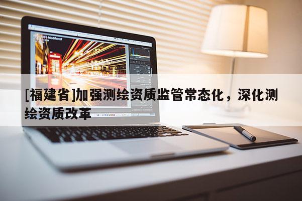 [福建省]加強測繪資質(zhì)監(jiān)管常態(tài)化，深化測繪資質(zhì)改革