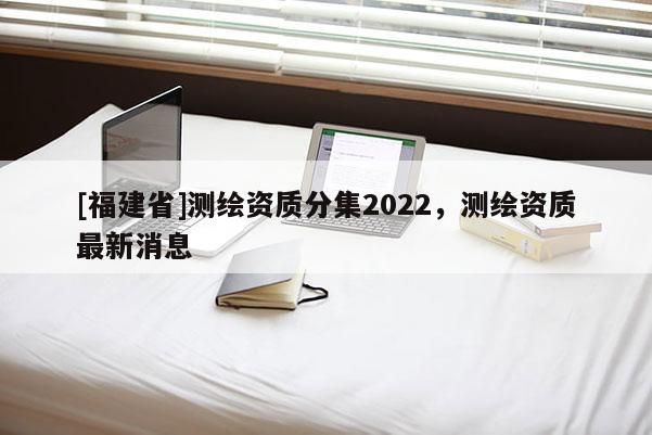 [福建省]測繪資質(zhì)分集2022，測繪資質(zhì)最新消息