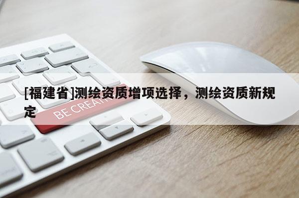 [福建省]測繪資質(zhì)增項選擇，測繪資質(zhì)新規(guī)定