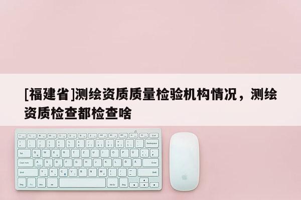 [福建省]測繪資質(zhì)質(zhì)量檢驗(yàn)機(jī)構(gòu)情況，測繪資質(zhì)檢查都檢查啥