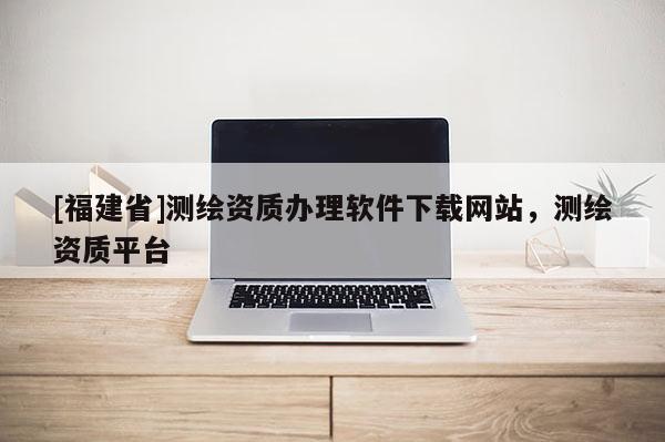 [福建省]測繪資質(zhì)辦理軟件下載網(wǎng)站，測繪資質(zhì)平臺