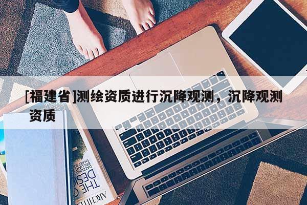 [福建省]測繪資質(zhì)進行沉降觀測，沉降觀測 資質(zhì)
