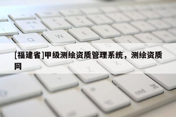 [福建省]甲級測繪資質(zhì)管理系統(tǒng)，測繪資質(zhì)網(wǎng)