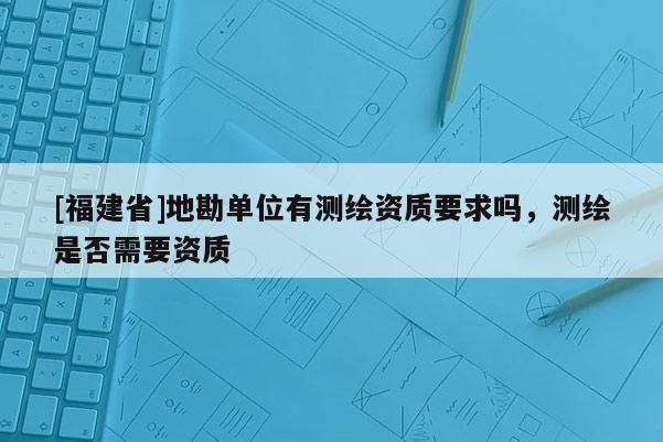 [福建省]地勘單位有測繪資質(zhì)要求嗎，測繪是否需要資質(zhì)