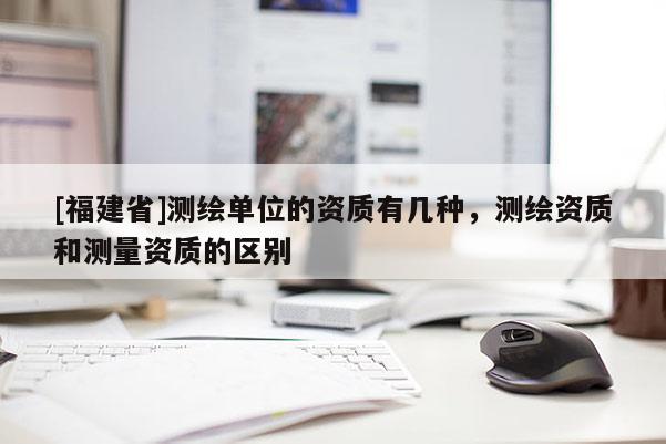 [福建省]測(cè)繪單位的資質(zhì)有幾種，測(cè)繪資質(zhì)和測(cè)量資質(zhì)的區(qū)別
