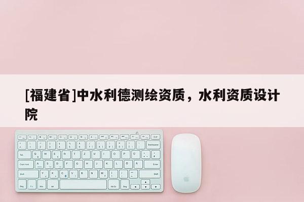 [福建省]中水利德測(cè)繪資質(zhì)，水利資質(zhì)設(shè)計(jì)院