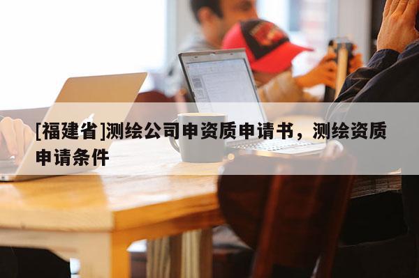 [福建省]測繪公司申資質申請書，測繪資質申請條件