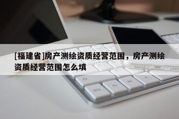 [福建省]房產測繪資質經營范圍，房產測繪資質經營范圍怎么填