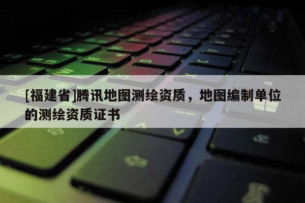 [福建省]騰訊地圖測繪資質(zhì)，地圖編制單位的測繪資質(zhì)證書