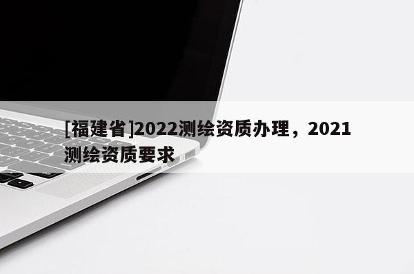 [福建省]2022測繪資質(zhì)辦理，2021測繪資質(zhì)要求
