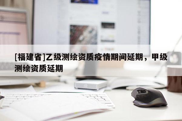 [福建省]乙級測繪資質(zhì)疫情期間延期，甲級測繪資質(zhì)延期