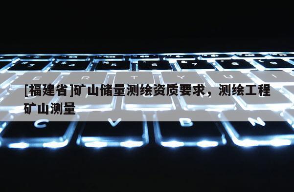 [福建省]礦山儲(chǔ)量測繪資質(zhì)要求，測繪工程礦山測量