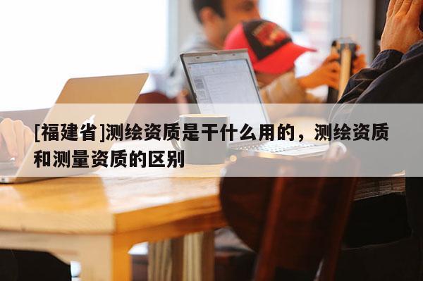 [福建省]測繪資質(zhì)是干什么用的，測繪資質(zhì)和測量資質(zhì)的區(qū)別
