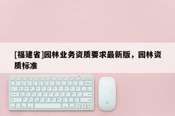 [福建省]園林業(yè)務(wù)資質(zhì)要求最新版，園林資質(zhì)標(biāo)準(zhǔn)
