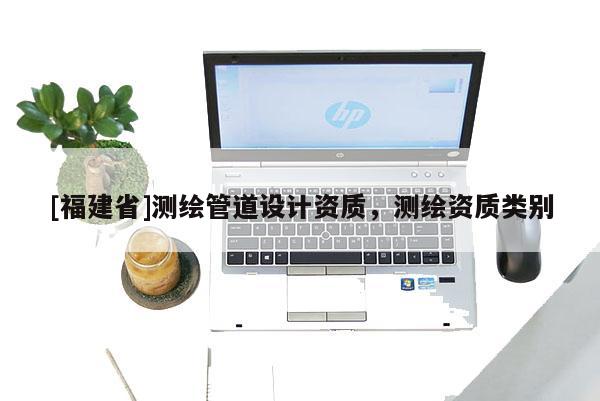 [福建省]測繪管道設計資質，測繪資質類別