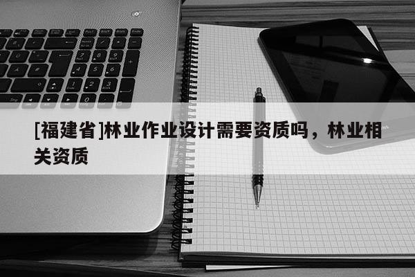 [福建省]林業(yè)作業(yè)設計需要資質(zhì)嗎，林業(yè)相關資質(zhì)