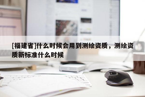 [福建省]什么時(shí)候會(huì)用到測(cè)繪資質(zhì)，測(cè)繪資質(zhì)新標(biāo)準(zhǔn)什么時(shí)候