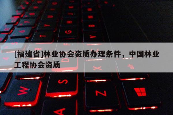 [福建省]林業(yè)協(xié)會(huì)資質(zhì)辦理?xiàng)l件，中國林業(yè)工程協(xié)會(huì)資質(zhì)