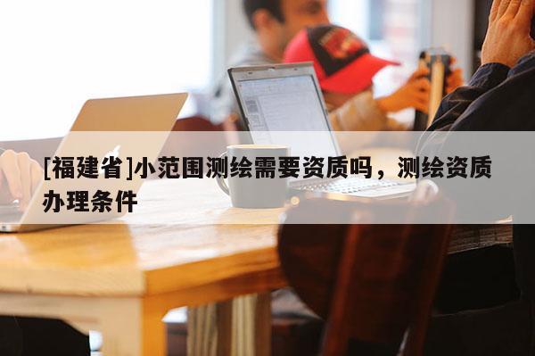 [福建省]小范圍測繪需要資質嗎，測繪資質辦理條件