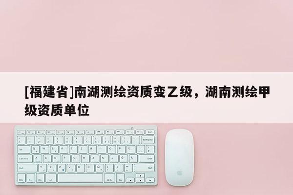 [福建省]南湖測(cè)繪資質(zhì)變乙級(jí)，湖南測(cè)繪甲級(jí)資質(zhì)單位