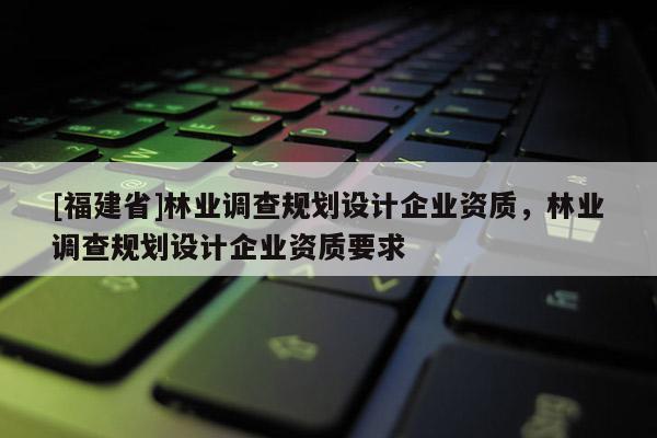 [福建省]林業(yè)調(diào)查規(guī)劃設(shè)計(jì)企業(yè)資質(zhì)，林業(yè)調(diào)查規(guī)劃設(shè)計(jì)企業(yè)資質(zhì)要求