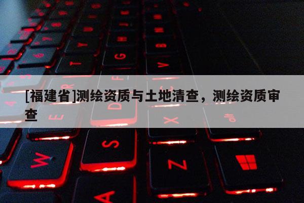 [福建省]測(cè)繪資質(zhì)與土地清查，測(cè)繪資質(zhì)審查