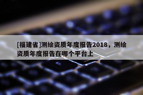 [福建省]測繪資質(zhì)年度報(bào)告2018，測繪資質(zhì)年度報(bào)告在哪個(gè)平臺上