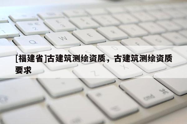 [福建省]古建筑測(cè)繪資質(zhì)，古建筑測(cè)繪資質(zhì)要求