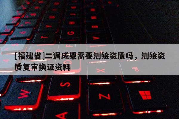 [福建省]二調(diào)成果需要測(cè)繪資質(zhì)嗎，測(cè)繪資質(zhì)復(fù)審換證資料