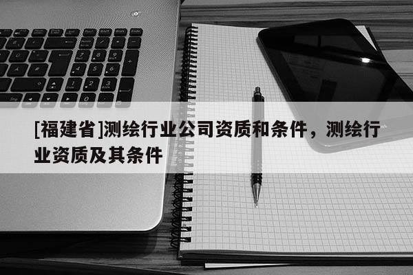 [福建省]測繪行業(yè)公司資質(zhì)和條件，測繪行業(yè)資質(zhì)及其條件
