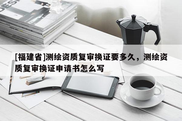 [福建省]測(cè)繪資質(zhì)復(fù)審換證要多久，測(cè)繪資質(zhì)復(fù)審換證申請(qǐng)書(shū)怎么寫(xiě)