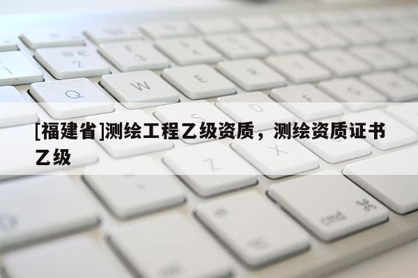[福建省]測繪工程乙級資質(zhì)，測繪資質(zhì)證書乙級