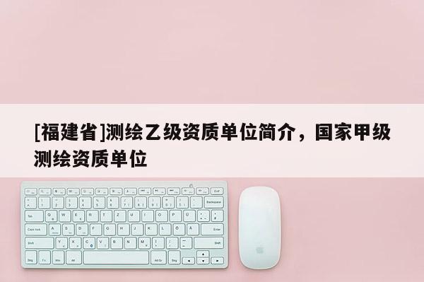 [福建省]測繪乙級資質(zhì)單位簡介，國家甲級測繪資質(zhì)單位