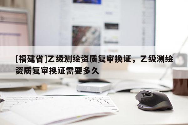 [福建省]乙級(jí)測(cè)繪資質(zhì)復(fù)審換證，乙級(jí)測(cè)繪資質(zhì)復(fù)審換證需要多久