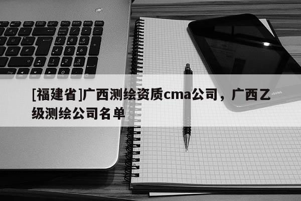 [福建省]廣西測(cè)繪資質(zhì)cma公司，廣西乙級(jí)測(cè)繪公司名單