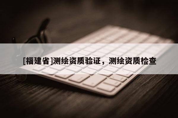 [福建省]測(cè)繪資質(zhì)驗(yàn)證，測(cè)繪資質(zhì)檢查
