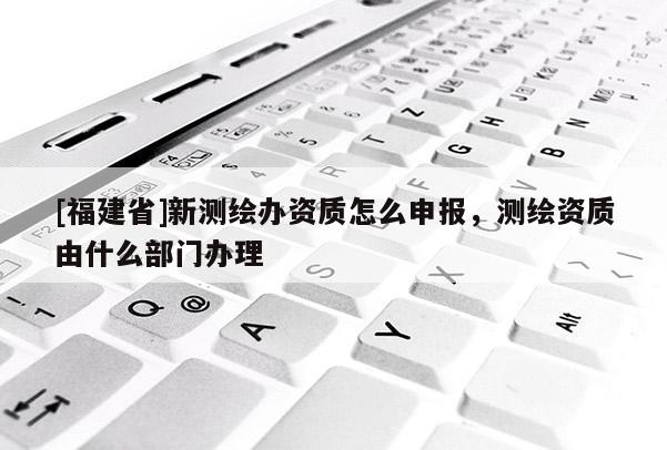 [福建省]新測(cè)繪辦資質(zhì)怎么申報(bào)，測(cè)繪資質(zhì)由什么部門(mén)辦理